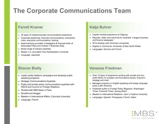 The Corporate Communications Team

 Farrell Kramer                                                      Katja Buhrer
    25 years of media/corporate communications experience              Capital markets experience at Citigroup
    Corporate positioning, financial communications, transaction,      Reporter, editor and columnist for Australia’s largest business
     crisis, executive communications, training                          and finance newspaper
    Award-winning journalist, Investigative & financial writer at      IR for leading Latin American companies
     Associated Press and Investor’s Business Daily                     Degree in Commerce, University of New South Wales
    Broad range of industry expertise                                  Languages: German and French
    Master’s in Journalism from Northwestern University
    Language: Japanese




 Sharon Bially                                                       Vanessa Friedman
    Leads media relations campaigns and develops public                Over 15 years of experience working with private and non-
     speaking programs                                                   profit clients on complex communications issues, long term
    Strategic Communications Expertise                                  strategy and crisis
                                                                        Manages programs in English-speaking and foreign language
    Public and private sector communications expertise with
                                                                         press (Latin America)
     OECD and Council on Foreign Relations
                                                                        Published author in Foreign Policy Magazine, Washington
    Worked with NBS News in Paris                                       Times, Financial Times, among others
    Novelist and blogger                                               Masters in International Relations, John’s Hopkins University
    Masters in International Affairs, Columbia University              Languages: Spanish, Portuguese, French, Italian
    Language: French




                                                                                                                                           19
 
