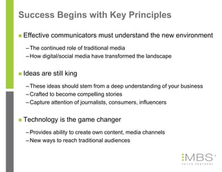 Success Begins with Key Principles

   Effective communicators must understand the new environment
    – The continued role of traditional media
    – How digital/social media have transformed the landscape


   Ideas are still king
    – These ideas should stem from a deep understanding of your business
    – Crafted to become compelling stories
    – Capture attention of journalists, consumers, influencers


   Technology is the game changer
    – Provides ability to create own content, media channels
    – New ways to reach traditional audiences

                                                                           3
 