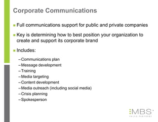 Corporate Communications

   Full communications support for public and private companies

   Key is determining how to best position your organization to
    create and support its corporate brand

   Includes:
    – Communications plan
    – Message development
    – Training
    – Media targeting
    – Content development
    – Media outreach (including social media)
    – Crisis planning
    – Spokesperson

                                                                   6
 