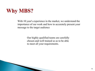 Why MBS?With 10 year's experience in the market, we understand the importance of our work and how to accurately present your message to the target audienceOur highly qualified teams are carefully chosen and well trained so as to be ableto meet all your requirements.10
