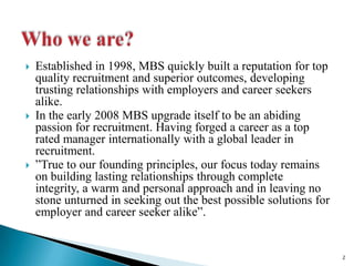 Who we are?Established in 1998, MBS quickly built a reputation for top quality recruitment and superior outcomes, developing trusting relationships with employers and career seekers alike. In the early 2008 MBS upgrade itself to be an abiding passion for recruitment. Having forged a career as a top rated manager internationally with a global leader in recruitment.True to our founding principles, our focus today remains on building lasting relationships through complete integrity, a warm and personal approach and in leaving no stone unturned in seeking out the best possible solutions for employer and career seeker alike.2