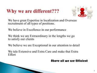 Why we are different???We have great Expertise in localization and Overseas recruitment of all types of positions.We believe in Excellence in our performanceWe think we are Extraordinary in the lengths we goto satisfy our clientsWe believe we are Exceptional in our attention to detailWe tale Extensive and Extra Care and make that ExtraEffortAbove all we are Efficient3