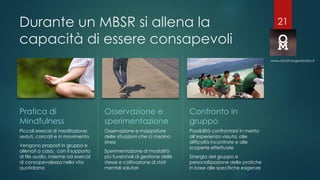 Durante un MBSR si allena la
capacità di essere consapevoli
Pratica di
Mindfulness
Piccoli esercizi di meditazione:
seduti, coricati e in movimento
Vengono proposti in gruppo e
allenati a casa, con il supporto
di file audio, insieme ad esercizi
di consapevolezza nella vita
quotidiana
Osservazione e
sperimentazione
Osservazione e mappature
delle situazioni che ci creano
stress
Sperimentazione di modalità
più funzionali di gestione delle
stesse e coltivazione di stati
mentali salutari
Possibilità confrontarsi in merito
all’esperienza vissuta, alle
difficoltà incontrate e alle
scoperte effettuate
Sinergia del gruppo e
personalizzazione delle pratiche
in base alle specifiche esigenze
www.mindfulorganization.it
Confronto in
gruppo
21
 