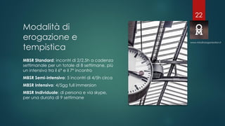 Modalità di
erogazione e
tempistica
MBSR Standard: incontri di 2/2,5h a cadenza
settimanale per un totale di 8 settimane, più
un intensivo tra il 6° e il 7° incontro
MBSR Semi-intensivo: 5 incontri di 4/5h circa
MBSR Intensivo: 4/5gg full immersion
MBSR Individuale: di persona e via skype,
per una durata di 9 settimane
www.mindfulorganization.it
22
 