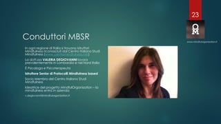 Conduttori MBSR
In ogni regione di Italia si trovano istruttori
Mindfulness riconosciuti dal Centro Italiano Studi
Mindfulness (www.centromindfulness.net)
La dott.ssa VALERIA DEGIOVANNI lavora
prevalentemente in Lombardia e nel Nord Italia
È Psicologa e Psicoterapeuta
Istruttore Senior di Protocolli Mindfulness based
Socio Membro del Centro Italiano Studi
Mindfulness
Ideatrice del progetto MindfulOrganization – la
mindfulness entra in azienda
v.degiovanni@mindfulorganization.it
www.mindfulorganization.it
23
 