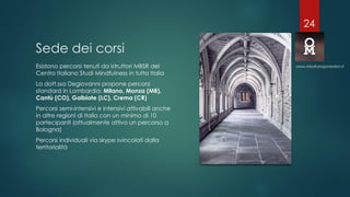 Sede dei corsi
Esistono percorsi tenuti da istruttori MBSR del
Centro Italiano Studi Mindfulness in tutta Italia
La dott.ssa Degiovanni propone percorsi
standard in Lombardia: Milano, Monza (MB),
Cantù (CO), Galbiate (LC), Crema (CR)
Percorsi semi-intensivi e intensivi attivabili anche
in altre regioni di Italia con un minimo di 10
partecipanti (attualmente attivo un percorso a
Bologna)
Percorsi individuali via skype svincolati dalla
territorialità
www.mindfulorganization.it
24
 