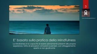 E’ basato sulla pratica della Mindfulness
La Mindfulness è la capacità di essere pienamente presenti alla propria
esperienza, fatta di sensazioni, emozioni e pensieri, con atteggiamento
aperto e non giudicante
www.mindfulorganization.it
3
 