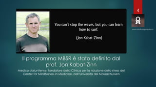 Il programma MBSR è stato definito dal
prof. Jon Kabat-Zinn
Medico statunitense, fondatore della Clinica per la riduzione dello stress del
Center for Mindfulness in Medicine, dell’Università del Massachussets
www.mindfulorganization.it
4
 