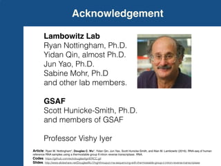 Acknowledgement
Lambowitz Lab
Ryan Nottingham, Ph.D.
Yidan Qin, almost Ph.D.
Jun Yao, Ph.D.
Sabine Mohr, Ph.D
and other lab members.
GSAF
Scott Hunicke-Smith, Ph.D.
and members of GSAF
Professor Vishy Iyer
Article: Ryan M. Nottingham*, Douglas C. Wu*, Yidan Qin, Jun Yao, Scott Hunicke-Smith, and Alan M. Lambowitz (2016). RNA-seq of human
reference RNA samples using a thermostable group II intron reverse transcriptase. RNA.
Codes: https://github.com/wckdouglas/tgirtERCC.git
Slides: http://www.slideshare.net/DouglasWu1/highthrouput-rna-sequencing-with-thermostable-group-ii-intron-reverse-transcriptase
 