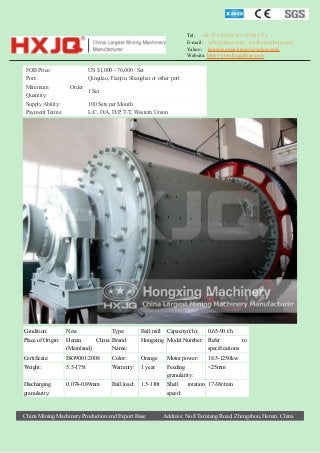 Tel: +86-371-67833161 / 67833171
E-mail: sales@hxjq.com sinohxjq@hxjq.com
Yahoo: hongxingmachinery@yahoo.com
Website: http://www.hxjqchina.com

FOB Price:
Port:
Minimum
Quantity:
Supply Ability:
Payment Terms:

US $1,000 - 76,000 / Set
Qingdao, Tianjin, Shanghai or other port
Order

1 Set
100 Sets per Month
L/C, D/A, D/P, T/T, Western Union

Condition:

New

Type:

Ball mill

Place of Origin:

Henan
China Brand
(Mainland)
Name:

Hongxing Model Number: Refer
to
specifications

Certificate:

ISO9001:2008

Color:

Orange

Motor power:

18.5-1250kw

Weight:

5.5-175t

Warranty:

1 year

Feeding
granularity:

<25mm

Discharging
granularity:

0.074-0.89mm

Ball load:

1.5-110t

Shell
speed:

China Mining Machinery Production and Export Base

Capacity(t/h):

0.65-90 t/h

rotation 17-38r/min

Address: No.8 Tanxiang Road, Zhengzhou, Henan, China

 