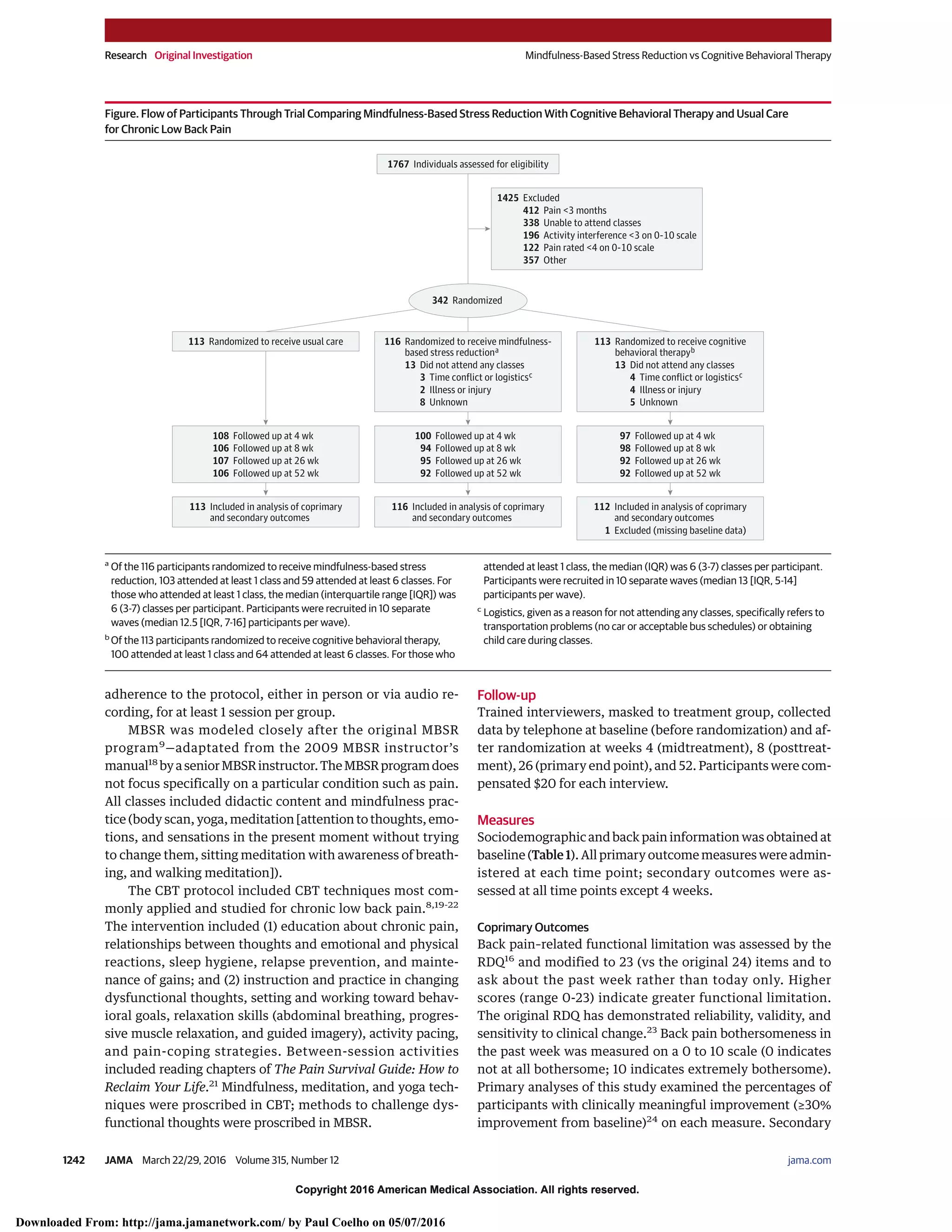 Copyright 2016 American Medical Association. All rights reserved.
adherence to the protocol, either in person or via audio re-
cording, for at least 1 session per group.
MBSR was modeled closely after the original MBSR
program9
—adaptated from the 2009 MBSR instructor’s
manual18
byaseniorMBSRinstructor.TheMBSRprogramdoes
not focus specifically on a particular condition such as pain.
All classes included didactic content and mindfulness prac-
tice (body scan, yoga, meditation [attention to thoughts, emo-
tions, and sensations in the present moment without trying
to change them, sitting meditation with awareness of breath-
ing, and walking meditation]).
The CBT protocol included CBT techniques most com-
monly applied and studied for chronic low back pain.8,19-22
The intervention included (1) education about chronic pain,
relationships between thoughts and emotional and physical
reactions, sleep hygiene, relapse prevention, and mainte-
nance of gains; and (2) instruction and practice in changing
dysfunctional thoughts, setting and working toward behav-
ioral goals, relaxation skills (abdominal breathing, progres-
sive muscle relaxation, and guided imagery), activity pacing,
and pain-coping strategies. Between-session activities
included reading chapters of The Pain Survival Guide: How to
Reclaim Your Life.21
Mindfulness, meditation, and yoga tech-
niques were proscribed in CBT; methods to challenge dys-
functional thoughts were proscribed in MBSR.
Follow-up
Trained interviewers, masked to treatment group, collected
data by telephone at baseline (before randomization) and af-
ter randomization at weeks 4 (midtreatment), 8 (posttreat-
ment), 26 (primary end point), and 52. Participants were com-
pensated $20 for each interview.
Measures
Sociodemographic and back pain information was obtained at
baseline (Table 1). All primary outcome measures were admin-
istered at each time point; secondary outcomes were as-
sessed at all time points except 4 weeks.
Coprimary Outcomes
Back pain–related functional limitation was assessed by the
RDQ16
and modified to 23 (vs the original 24) items and to
ask about the past week rather than today only. Higher
scores (range 0-23) indicate greater functional limitation.
The original RDQ has demonstrated reliability, validity, and
sensitivity to clinical change.23
Back pain bothersomeness in
the past week was measured on a 0 to 10 scale (0 indicates
not at all bothersome; 10 indicates extremely bothersome).
Primary analyses of this study examined the percentages of
participants with clinically meaningful improvement (≥30%
improvement from baseline)24
on each measure. Secondary
Figure. Flow of Participants Through Trial Comparing Mindfulness-Based Stress Reduction With Cognitive Behavioral Therapy and Usual Care
for Chronic Low Back Pain
1425 Excluded
412 Pain <3 months
338 Unable to attend classes
357 Other
122 Pain rated <4 on 0-10 scale
196 Activity interference <3 on 0-10 scale
1767 Individuals assessed for eligibility
342 Randomized
113 Randomized to receive usual care 116 Randomized to receive mindfulness-
based stress reductiona
13 Did not attend any classes
3 Time conflict or logisticsc
2 Illness or injury
8 Unknown
113 Randomized to receive cognitive
behavioral therapyb
13 Did not attend any classes
4 Time conflict or logisticsc
4 Illness or injury
5 Unknown
113 Included in analysis of coprimary
and secondary outcomes
116 Included in analysis of coprimary
and secondary outcomes
112 Included in analysis of coprimary
and secondary outcomes
1 Excluded (missing baseline data)
100 Followed up at 4 wk
94 Followed up at 8 wk
95 Followed up at 26 wk
92 Followed up at 52 wk
97 Followed up at 4 wk
98 Followed up at 8 wk
92 Followed up at 26 wk
92 Followed up at 52 wk
108 Followed up at 4 wk
106 Followed up at 8 wk
107 Followed up at 26 wk
106 Followed up at 52 wk
a
Of the 116 participants randomized to receive mindfulness-based stress
reduction, 103 attended at least 1 class and 59 attended at least 6 classes. For
those who attended at least 1 class, the median (interquartile range [IQR]) was
6 (3-7) classes per participant. Participants were recruited in 10 separate
waves (median 12.5 [IQR, 7-16] participants per wave).
b
Of the 113 participants randomized to receive cognitive behavioral therapy,
100 attended at least 1 class and 64 attended at least 6 classes. For those who
attended at least 1 class, the median (IQR) was 6 (3-7) classes per participant.
Participants were recruited in 10 separate waves (median 13 [IQR, 5-14]
participants per wave).
c
Logistics, given as a reason for not attending any classes, specifically refers to
transportation problems (no car or acceptable bus schedules) or obtaining
child care during classes.
Research Original Investigation Mindfulness-Based Stress Reduction vs Cognitive Behavioral Therapy
1242 JAMA March 22/29, 2016 Volume 315, Number 12 (Reprinted) jama.com
Copyright 2016 American Medical Association. All rights reserved.
Downloaded From: http://jama.jamanetwork.com/ by Paul Coelho on 05/07/2016
 