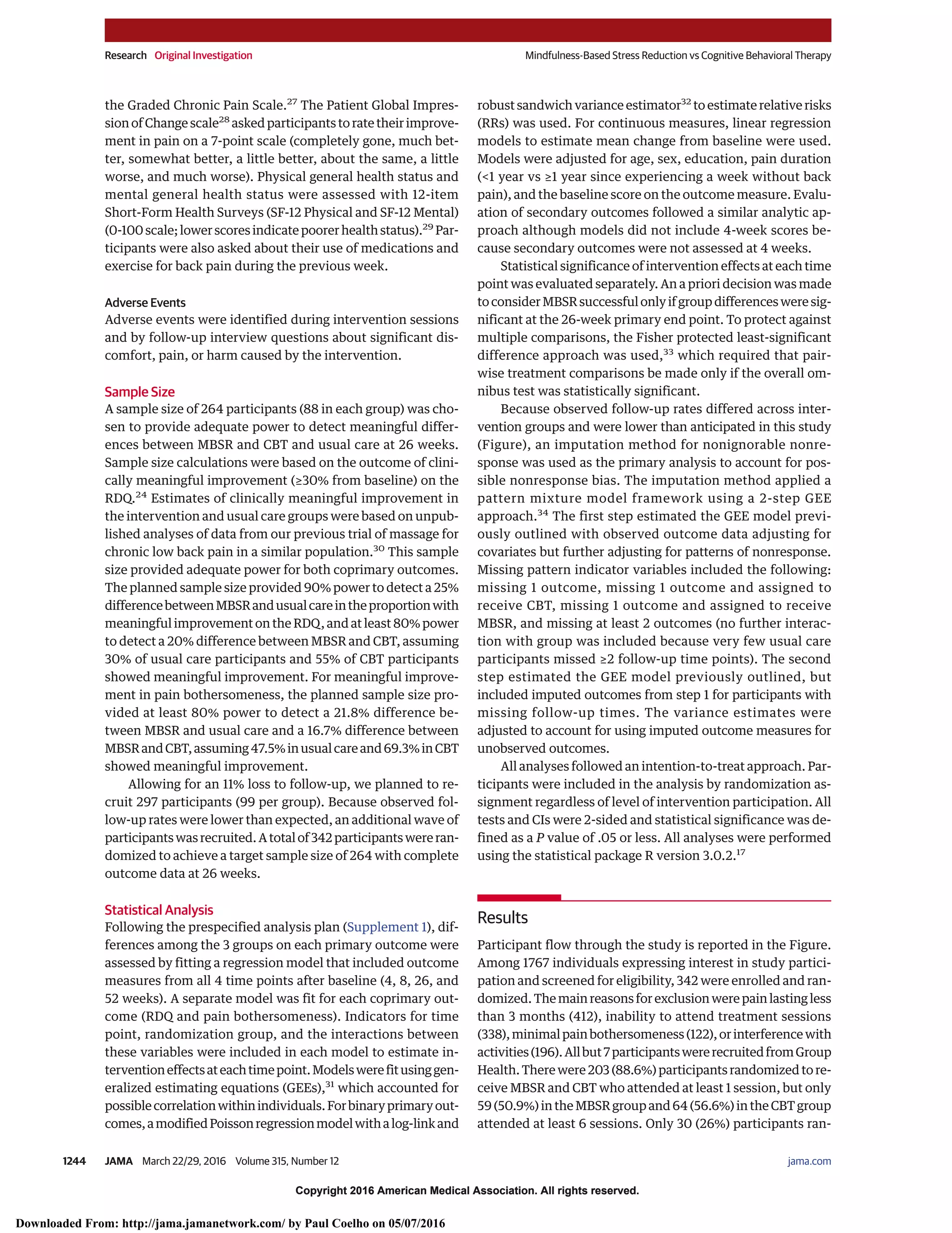 Copyright 2016 American Medical Association. All rights reserved.
the Graded Chronic Pain Scale.27
The Patient Global Impres-
sion of Change scale28
asked participants to rate their improve-
ment in pain on a 7-point scale (completely gone, much bet-
ter, somewhat better, a little better, about the same, a little
worse, and much worse). Physical general health status and
mental general health status were assessed with 12-item
Short-Form Health Surveys (SF-12 Physical and SF-12 Mental)
(0-100 scale; lower scores indicate poorer health status).29
Par-
ticipants were also asked about their use of medications and
exercise for back pain during the previous week.
Adverse Events
Adverse events were identified during intervention sessions
and by follow-up interview questions about significant dis-
comfort, pain, or harm caused by the intervention.
Sample Size
A sample size of 264 participants (88 in each group) was cho-
sen to provide adequate power to detect meaningful differ-
ences between MBSR and CBT and usual care at 26 weeks.
Sample size calculations were based on the outcome of clini-
cally meaningful improvement (≥30% from baseline) on the
RDQ.24
Estimates of clinically meaningful improvement in
the intervention and usual care groups were based on unpub-
lished analyses of data from our previous trial of massage for
chronic low back pain in a similar population.30
This sample
size provided adequate power for both coprimary outcomes.
The planned sample size provided 90% power to detect a 25%
differencebetweenMBSRandusualcareintheproportionwith
meaningful improvement on the RDQ, and at least 80% power
to detect a 20% difference between MBSR and CBT, assuming
30% of usual care participants and 55% of CBT participants
showed meaningful improvement. For meaningful improve-
ment in pain bothersomeness, the planned sample size pro-
vided at least 80% power to detect a 21.8% difference be-
tween MBSR and usual care and a 16.7% difference between
MBSRandCBT,assuming47.5%inusualcareand69.3%inCBT
showed meaningful improvement.
Allowing for an 11% loss to follow-up, we planned to re-
cruit 297 participants (99 per group). Because observed fol-
low-up rates were lower than expected, an additional wave of
participantswasrecruited.Atotalof342participantswereran-
domized to achieve a target sample size of 264 with complete
outcome data at 26 weeks.
Statistical Analysis
Following the prespecified analysis plan (Supplement 1), dif-
ferences among the 3 groups on each primary outcome were
assessed by fitting a regression model that included outcome
measures from all 4 time points after baseline (4, 8, 26, and
52 weeks). A separate model was fit for each coprimary out-
come (RDQ and pain bothersomeness). Indicators for time
point, randomization group, and the interactions between
these variables were included in each model to estimate in-
terventioneffectsateachtimepoint.Modelswerefitusinggen-
eralized estimating equations (GEEs),31
which accounted for
possiblecorrelationwithinindividuals.Forbinaryprimaryout-
comes,amodifiedPoissonregressionmodelwithalog-linkand
robust sandwich variance estimator32
to estimate relative risks
(RRs) was used. For continuous measures, linear regression
models to estimate mean change from baseline were used.
Models were adjusted for age, sex, education, pain duration
(<1 year vs ≥1 year since experiencing a week without back
pain), and the baseline score on the outcome measure. Evalu-
ation of secondary outcomes followed a similar analytic ap-
proach although models did not include 4-week scores be-
cause secondary outcomes were not assessed at 4 weeks.
Statistical significance of intervention effects at each time
point was evaluated separately. An a priori decision was made
to consider MBSR successful only if group differences were sig-
nificant at the 26-week primary end point. To protect against
multiple comparisons, the Fisher protected least-significant
difference approach was used,33
which required that pair-
wise treatment comparisons be made only if the overall om-
nibus test was statistically significant.
Because observed follow-up rates differed across inter-
vention groups and were lower than anticipated in this study
(Figure), an imputation method for nonignorable nonre-
sponse was used as the primary analysis to account for pos-
sible nonresponse bias. The imputation method applied a
pattern mixture model framework using a 2-step GEE
approach.34
The first step estimated the GEE model previ-
ously outlined with observed outcome data adjusting for
covariates but further adjusting for patterns of nonresponse.
Missing pattern indicator variables included the following:
missing 1 outcome, missing 1 outcome and assigned to
receive CBT, missing 1 outcome and assigned to receive
MBSR, and missing at least 2 outcomes (no further interac-
tion with group was included because very few usual care
participants missed ≥2 follow-up time points). The second
step estimated the GEE model previously outlined, but
included imputed outcomes from step 1 for participants with
missing follow-up times. The variance estimates were
adjusted to account for using imputed outcome measures for
unobserved outcomes.
All analyses followed an intention-to-treat approach. Par-
ticipants were included in the analysis by randomization as-
signment regardless of level of intervention participation. All
tests and CIs were 2-sided and statistical significance was de-
fined as a P value of .05 or less. All analyses were performed
using the statistical package R version 3.0.2.17
Results
Participant flow through the study is reported in the Figure.
Among 1767 individuals expressing interest in study partici-
pation and screened for eligibility, 342 were enrolled and ran-
domized. The main reasons for exclusion were pain lasting less
than 3 months (412), inability to attend treatment sessions
(338),minimalpainbothersomeness(122),orinterferencewith
activities(196).Allbut7participantswererecruitedfromGroup
Health. There were 203 (88.6%) participants randomized to re-
ceive MBSR and CBT who attended at least 1 session, but only
59 (50.9%) in the MBSR group and 64 (56.6%) in the CBT group
attended at least 6 sessions. Only 30 (26%) participants ran-
Research Original Investigation Mindfulness-Based Stress Reduction vs Cognitive Behavioral Therapy
1244 JAMA March 22/29, 2016 Volume 315, Number 12 (Reprinted) jama.com
Copyright 2016 American Medical Association. All rights reserved.
Downloaded From: http://jama.jamanetwork.com/ by Paul Coelho on 05/07/2016
 