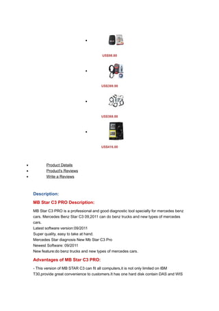 •



                                           US$98.80



                                 •



                                          US$399.99



                                 •



                                          US$368.88



                                 •



                                          US$416.00




•          Product Details
•          Product's Reviews
•          Write a Reviews



    Description:
    MB Star C3 PRO Description:
    MB Star C3 PRO is a professional and good diagnostic tool specially for mercedes benz
    cars. Mercedes Benz Star C3 09,2011 can do benz trucks and new types of mercedes
    cars.
    Latest software version:09/2011
    Super quality, easy to take at hand.
    Mercedes Star diagnosis New Mb Star C3 Pro
    Newest Software: 09/2011
    New feature:do benz trucks and new types of mercedes cars.

    Advantages of MB Star C3 PRO:
    - This version of MB STAR C3 can fit all computers,it is not only limited on IBM
    T30,provide great convenience to customers.It has one hard disk contain DAS and WIS
 