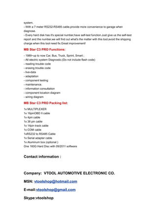system.
- With a 7 meter RS232-RS485 cable,provide more convenience to garage when
diagnose.
- Every hard disk has it's special number,have self-test function.Just give us the self-test
report and the number,we will find out what's the matter with this tool,avoid the shipping
charge when this tool need fix.Great improvement!

MB Star C3 PRO Functions:
- 1989~up to now Car, Bus, Truck, Sprint, Smart ;
- All electric system Diagnostic;(Do not include flash code)
- reading trouble code
- erasing trouble code
- live-data
- adaptation
- component testing
- maintenance.
- information consultation
- component location diagram
- wiring diagram

MB Star C3 PRO Packing list:
1x MULTIPLEXER
1x 16pinOBD II cable
1x 4pin cable
1x 38 pin cable
1x 14pin track cable
1x COM cable
1xRS232 to RS485 Cable
1x Serial adapter cable
1x Aluminum box (optional )
One 160G Hard Disc with 09/2011 software


Contact information :



Company: VTOOL AUTOMOTIVE ELECTRONIC CO.

MSN: vtoolshop@hotmail.com

E-mail:vtoolshop@gmail.com

Skype:vtoolshop
 