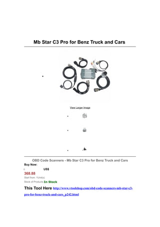 Mb Star C3 Pro for Benz Truck and Cars




                 •




                                 View Larger Image


                             •




                             •




                             •


       OBD Code Scanners - Mb Star C3 Pro for Benz Truck and Cars
Buy Now:
o                    US$
368.88
Start from: 1Unit(s)
Stock of Products:In Stock

This Tool Here http://www.vtoolshop.com/obd-code-scanners-mb-star-c3-
pro-for-benz-truck-and-cars_p242.html
 