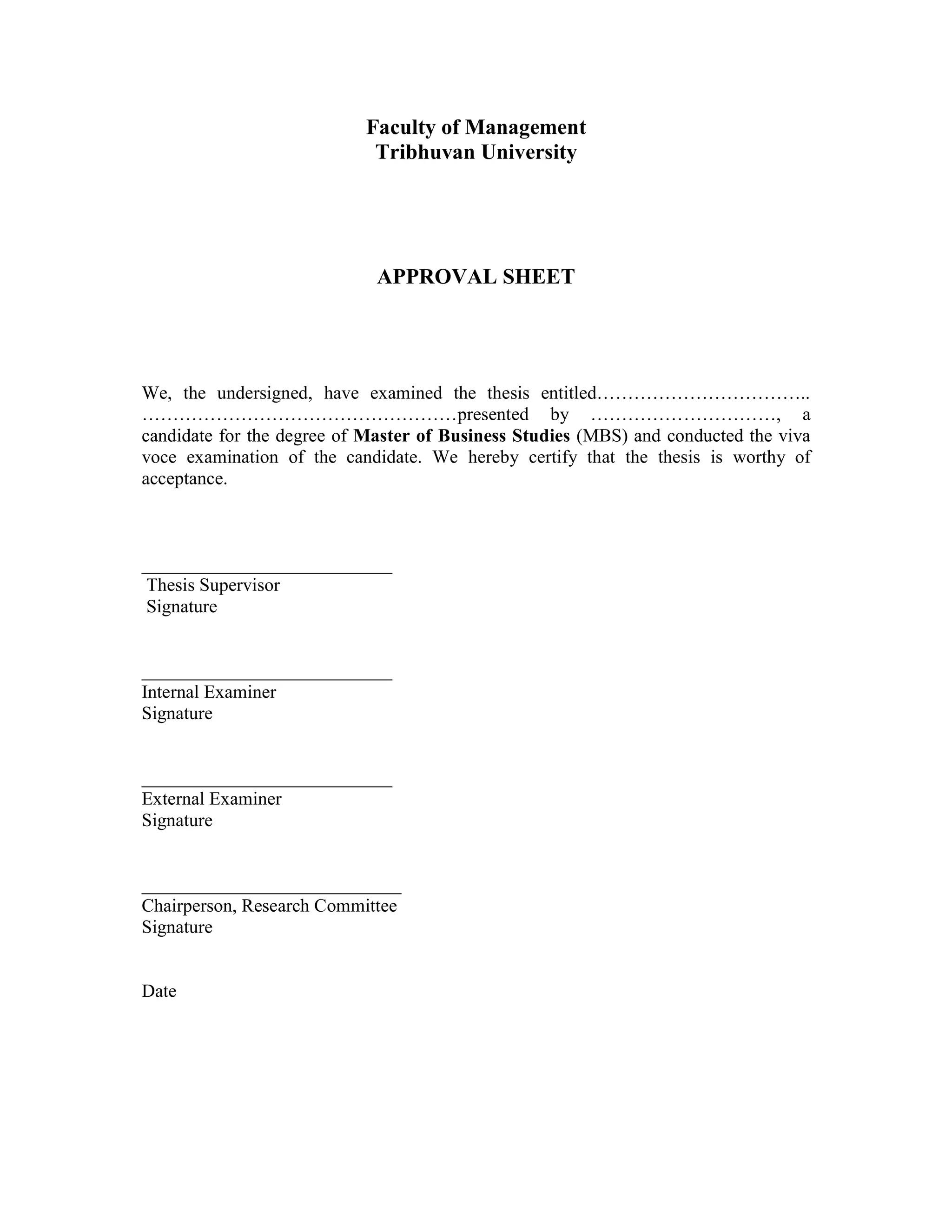 Faculty of Management
Tribhuvan University
APPROVAL SHEET
We, the undersigned, have examined the thesis entitled……………………………..
……………………………………………presented by …………………………, a
candidate for the degree of Master of Business Studies (MBS) and conducted the viva
voce examination of the candidate. We hereby certify that the thesis is worthy of
acceptance.
___________________________
Thesis Supervisor
Signature
___________________________
Internal Examiner
Signature
___________________________
External Examiner
Signature
____________________________
Chairperson, Research Committee
Signature
Date
 