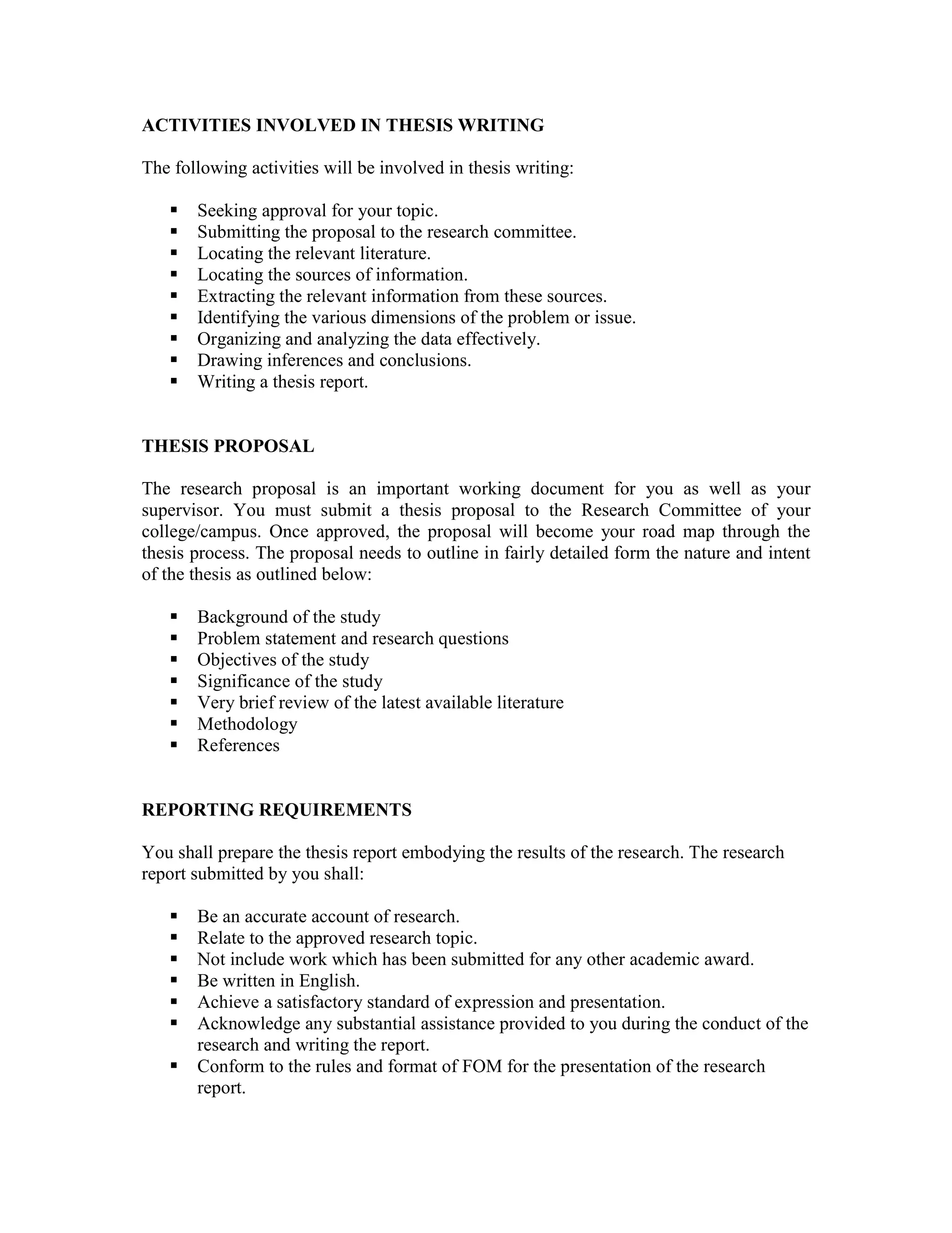 ACTIVITIES INVOLVED IN THESIS WRITING
The following activities will be involved in thesis writing:
Seeking approval for your topic.
Submitting the proposal to the research committee.
Locating the relevant literature.
Locating the sources of information.
Extracting the relevant information from these sources.
Identifying the various dimensions of the problem or issue.
Organizing and analyzing the data effectively.
Drawing inferences and conclusions.
Writing a thesis report.
THESIS PROPOSAL
The research proposal is an important working document for you as well as your
supervisor. You must submit a thesis proposal to the Research Committee of your
college/campus. Once approved, the proposal will become your road map through the
thesis process. The proposal needs to outline in fairly detailed form the nature and intent
of the thesis as outlined below:
Background of the study
Problem statement and research questions
Objectives of the study
Significance of the study
Very brief review of the latest available literature
Methodology
References
REPORTING REQUIREMENTS
You shall prepare the thesis report embodying the results of the research. The research
report submitted by you shall:
Be an accurate account of research.
Relate to the approved research topic.
Not include work which has been submitted for any other academic award.
Be written in English.
Achieve a satisfactory standard of expression and presentation.
Acknowledge any substantial assistance provided to you during the conduct of the
research and writing the report.
Conform to the rules and format of FOM for the presentation of the research
report.
 