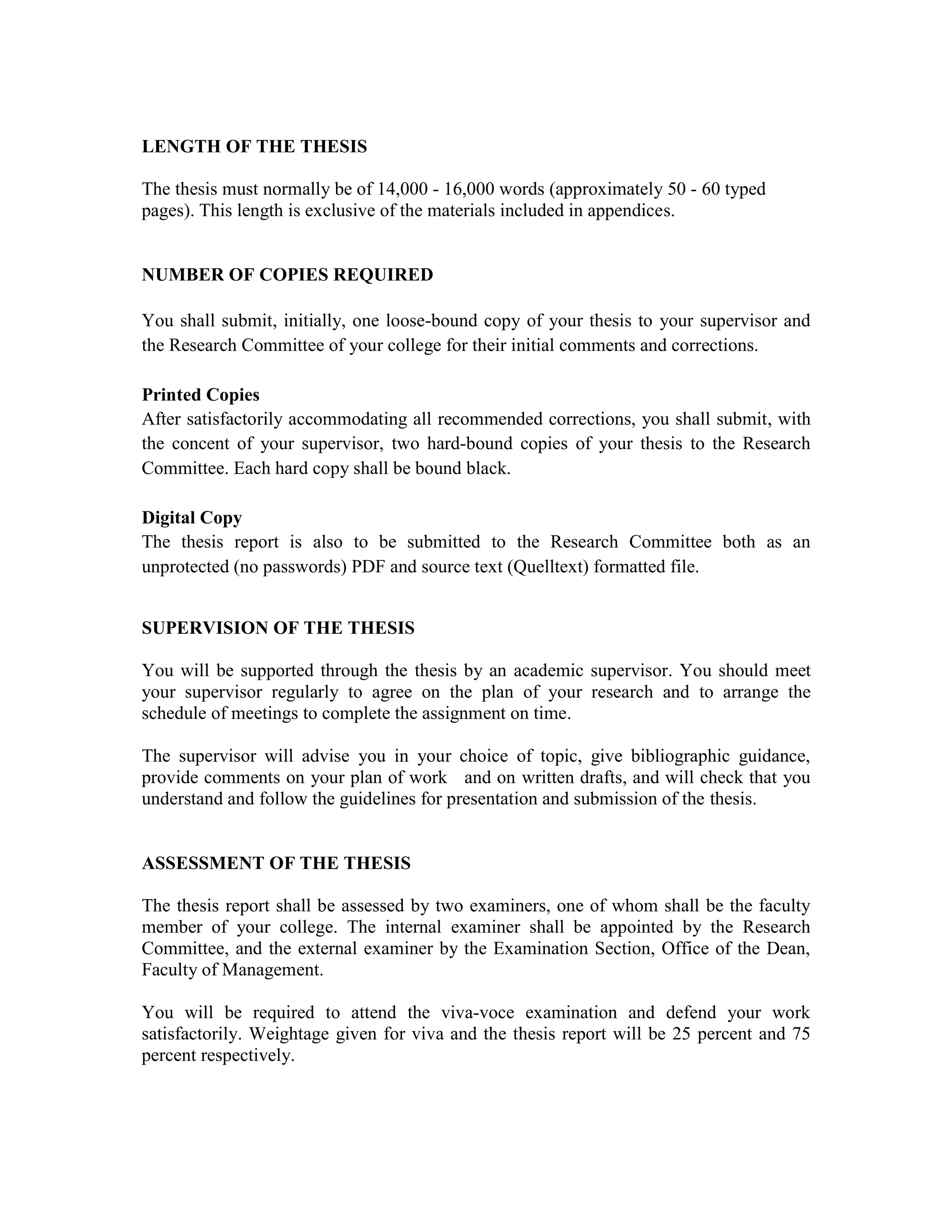 LENGTH OF THE THESIS
The thesis must normally be of 14,000 - 16,000 words (approximately 50 - 60 typed
pages). This length is exclusive of the materials included in appendices.
NUMBER OF COPIES REQUIRED
You shall submit, initially, one loose-bound copy of your thesis to your supervisor and
the Research Committee of your college for their initial comments and corrections.
Printed Copies
After satisfactorily accommodating all recommended corrections, you shall submit, with
the concent of your supervisor, two hard-bound copies of your thesis to the Research
Committee. Each hard copy shall be bound black.
Digital Copy
The thesis report is also to be submitted to the Research Committee both as an
unprotected (no passwords) PDF and source text (Quelltext) formatted file.
SUPERVISION OF THE THESIS
You will be supported through the thesis by an academic supervisor. You should meet
your supervisor regularly to agree on the plan of your research and to arrange the
schedule of meetings to complete the assignment on time.
The supervisor will advise you in your choice of topic, give bibliographic guidance,
provide comments on your plan of work and on written drafts, and will check that you
understand and follow the guidelines for presentation and submission of the thesis.
ASSESSMENT OF THE THESIS
The thesis report shall be assessed by two examiners, one of whom shall be the faculty
member of your college. The internal examiner shall be appointed by the Research
Committee, and the external examiner by the Examination Section, Office of the Dean,
Faculty of Management.
You will be required to attend the viva-voce examination and defend your work
satisfactorily. Weightage given for viva and the thesis report will be 25 percent and 75
percent respectively.
 