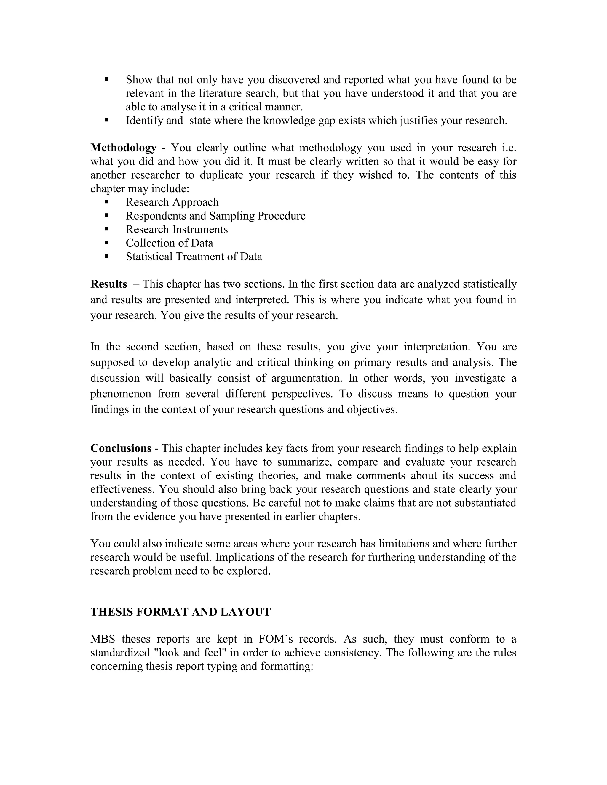 Show that not only have you discovered and reported what you have found to be
relevant in the literature search, but that you have understood it and that you are
able to analyse it in a critical manner.
Identify and state where the knowledge gap exists which justifies your research.
Methodology - You clearly outline what methodology you used in your research i.e.
what you did and how you did it. It must be clearly written so that it would be easy for
another researcher to duplicate your research if they wished to. The contents of this
chapter may include:
Research Approach
Respondents and Sampling Procedure
Research Instruments
Collection of Data
Statistical Treatment of Data
Results – This chapter has two sections. In the first section data are analyzed statistically
and results are presented and interpreted. This is where you indicate what you found in
your research. You give the results of your research.
In the second section, based on these results, you give your interpretation. You are
supposed to develop analytic and critical thinking on primary results and analysis. The
discussion will basically consist of argumentation. In other words, you investigate a
phenomenon from several different perspectives. To discuss means to question your
findings in the context of your research questions and objectives.
Conclusions - This chapter includes key facts from your research findings to help explain
your results as needed. You have to summarize, compare and evaluate your research
results in the context of existing theories, and make comments about its success and
effectiveness. You should also bring back your research questions and state clearly your
understanding of those questions. Be careful not to make claims that are not substantiated
from the evidence you have presented in earlier chapters.
You could also indicate some areas where your research has limitations and where further
research would be useful. Implications of the research for furthering understanding of the
research problem need to be explored.
THESIS FORMAT AND LAYOUT
MBS theses reports are kept in FOM’s records. As such, they must conform to a
standardized "look and feel" in order to achieve consistency. The following are the rules
concerning thesis report typing and formatting:
 