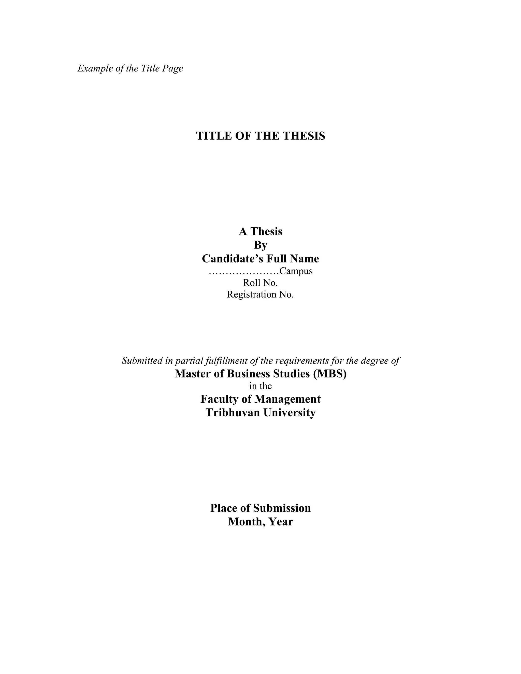 Example of the Title Page
TITLE OF THE THESIS
A Thesis
By
Candidate’s Full Name
…………………Campus
Roll No.
Registration No.
Submitted in partial fulfillment of the requirements for the degree of
Master of Business Studies (MBS)
in the
Faculty of Management
Tribhuvan University
Place of Submission
Month, Year
 