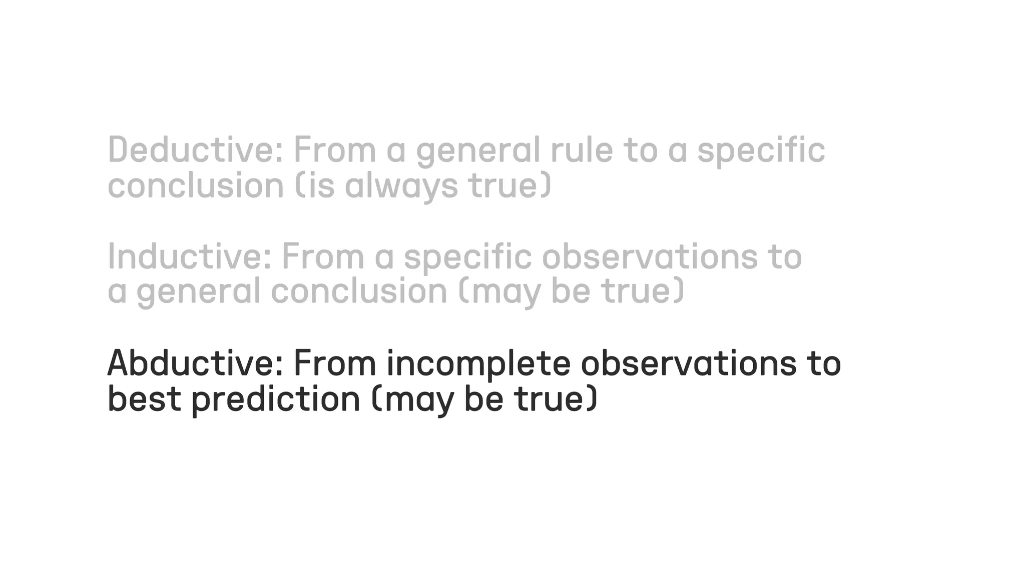 Deductive: From a general rule to a specific
conclusion (is always true)
Inductive: From a specific observations to
a general conclusion (may be true)
Abductive: From incomplete observations to
best prediction (may be true)
 