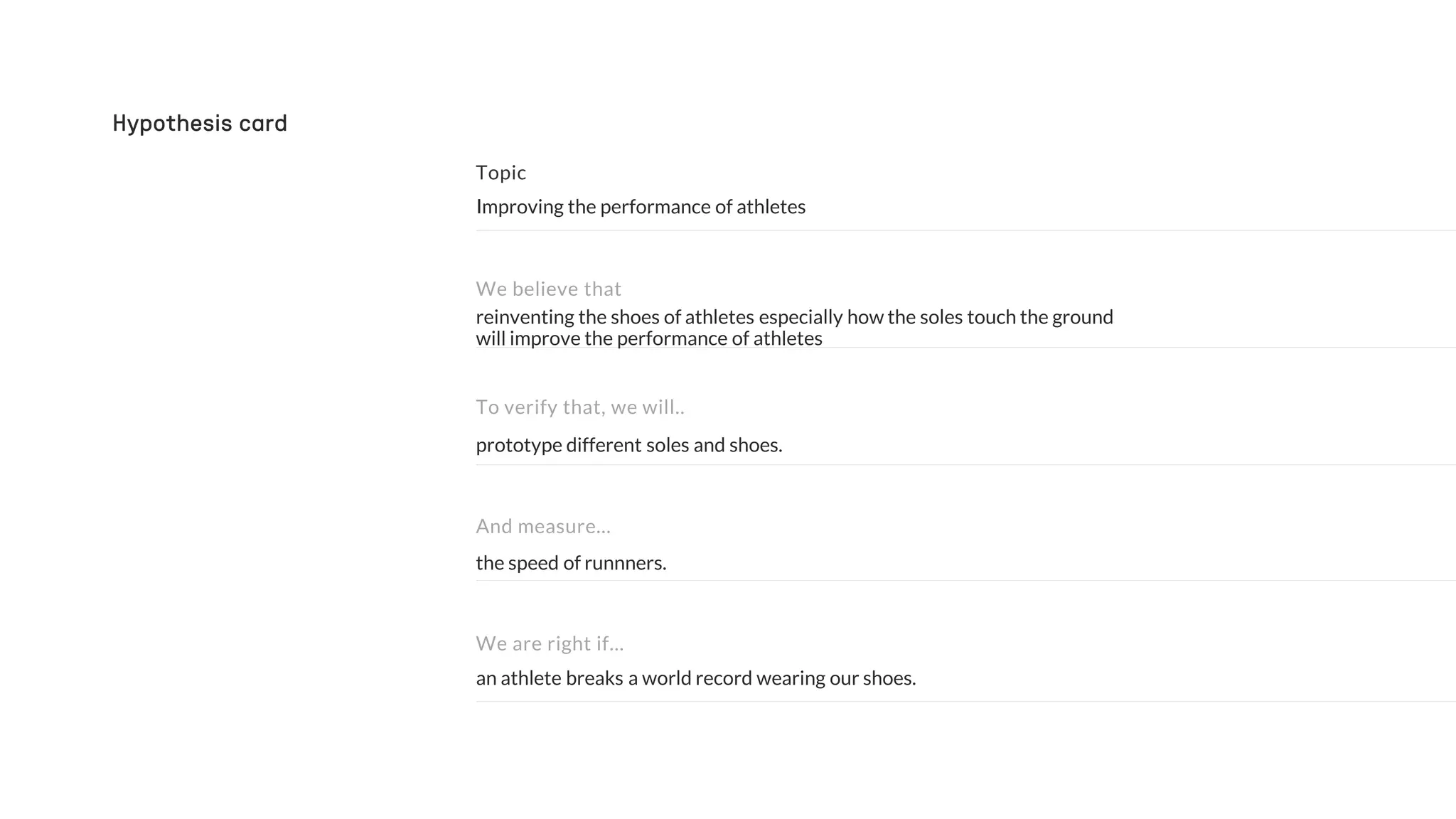 the speed of runnners.
prototype different soles and shoes.
reinventing the shoes of athletes especially how the soles touch the ground
will improve the performance of athletes
Improving the performance of athletes
And measure…
To verify that, we will..
We believe that
Hypothesis card
an athlete breaks a world record wearing our shoes.
We are right if…
 