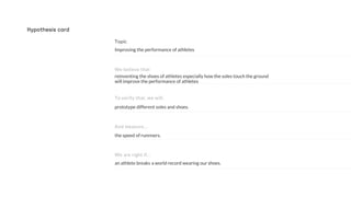 the speed of runnners.
prototype different soles and shoes.
reinventing the shoes of athletes especially how the soles touch the ground
will improve the performance of athletes
Improving the performance of athletes
And measure…
To verify that, we will..
We believe that
Hypothesis card
an athlete breaks a world record wearing our shoes.
We are right if…
 