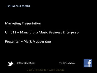Evil Genius Media




Marketing Presentation

Unit 12 – Managing a Music Business Enterprise

Presenter – Mark Muggeridge




       @ThisIsNewMusic                         ThisIsNewMusic

               C Evil Genius Media + Events Ltd 2012
 