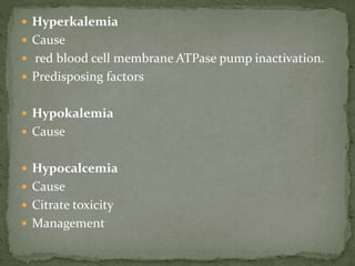  Hyperkalemia
 Cause
 red blood cell membrane ATPase pump inactivation.
 Predisposing factors
 Hypokalemia
 Cause
 Hypocalcemia
 Cause
 Citrate toxicity
 Management
 