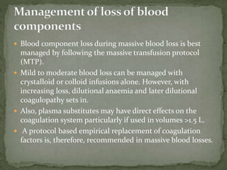 Blood component loss during massive blood loss is best
managed by following the massive transfusion protocol
(MTP).
 Mild to moderate blood loss can be managed with
crystalloid or colloid infusions alone. However, with
increasing loss, dilutional anaemia and later dilutional
coagulopathy sets in.
 Also, plasma substitutes may have direct effects on the
coagulation system particularly if used in volumes >1.5 L.
 A protocol based empirical replacement of coagulation
factors is, therefore, recommended in massive blood losses.
 