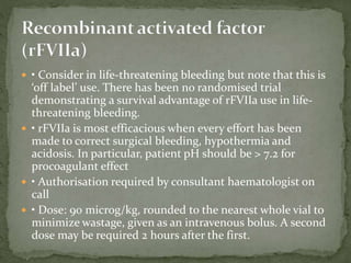  • Consider in life-threatening bleeding but note that this is
‘off label’ use. There has been no randomised trial
demonstrating a survival advantage of rFVIIa use in life-
threatening bleeding.
 • rFVIIa is most efficacious when every effort has been
made to correct surgical bleeding, hypothermia and
acidosis. In particular, patient pH should be > 7.2 for
procoagulant effect
 • Authorisation required by consultant haematologist on
call
 • Dose: 90 microg/kg, rounded to the nearest whole vial to
minimize wastage, given as an intravenous bolus. A second
dose may be required 2 hours after the first.
 