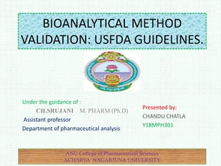 BIOANALYTICAL METHOD
VALIDATION: USFDA GUIDELINES.
Under the guidance of :
CH.SRUJANI M. PHARM (Ph.D)
Assistant professor
Department of pharmaceutical analysis
Presented by:
CHANDU CHATLA
Y18MPH301
ANU College of Pharmaceutical Sciences
ACHARYA NAGARJUNA UNIVERSITY
 