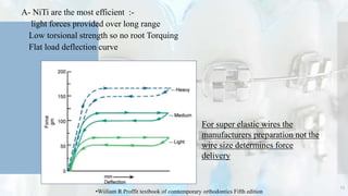 A- NiTi are the most efficient :-
 light forces provided over long range
 Low torsional strength so no root Torquing
 Flat load deflection curve
For super elastic wires the
manufacturers preparation not the
wire size determines force
delivery
13
•Wiiliam R Proffit textbook of comtemporary orthodontics Fifth edition
 