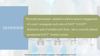 DEFINITION
The tooth movements needed to achieve passive engagement
of a steel rectangular arch wire of 0.019” X 0.025”
dimension and of suitable arch form, into a correctly placed
preadjusted 0.022” bracket system.
5
•Systemized orthodontic treatment mechanics – McLaughlin Bennett Trevisi
 