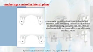 Anchorage control in lateral plane
71
•Systemized orthodontic treatment mechanics – McLaughlin Bennett Trevisi
Upper molar expansion should be carried out by bodily
movement rather than tipping . Minimal molar crossbites
can be corrected using rectangular steel wire which are
slightly expanded from the normal form and which carry
buccal root torque.
 