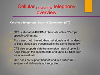 Cellular LOW-TIER telephony
overview
Cordless Telephone, Second Generation (CT2)
 CT2 is allocated 40 FDMA channels with a 32-Kbps
speech coding rate.
 For a user, both base-to-handset signals and handset-
to-base signals are transmitted in the same frequency.
 CT2 also supports data transmission rates of up to 2.4
Kbps through the speech code and up to 4.8 Kbps with
an increased rate.
 CT2 does not support handoff and in a public CT2
system, call delivery is not supported.
 