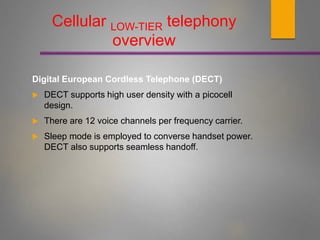 Cellular LOW-TIER telephony
overview
Digital European Cordless Telephone (DECT)
 DECT supports high user density with a picocell
design.
 There are 12 voice channels per frequency carrier.
 Sleep mode is employed to converse handset power.
DECT also supports seamless handoff.
 