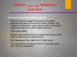 Cellular LOW-TIER telephony
overview
Personal Handy Phone System (PHS)
 PHS is a low-tier digital PCS system that offers
telecommunication services for homes, offices, and
outdoor environment, using radio access to the public
telephone network or other digital networks.
 PHS uses TDMA.
 Sleep mode enables PHS to support five hours of talk
time, or 150 hours of standby time.
 PHS operates in the 1895-1918.1 MHz band.
 The bandwidth is partitioned into 77 channels, each
with 300 KHz bandwidth.
 