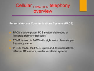 Cellular LOW-TIER telephony
overview
Personal Access Communications Systems (PACS)
 PACS is a low-power PCS system developed at
Telcordia (formerly Bellcore).
 TDMA is used in PACS with eight voice channels per
frequency carrier.
 In FDD mode, the PACS uplink and downlink utilizes
different RF carriers, similar to cellular systems.
 