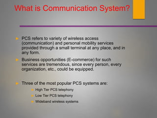 What is Communication System?
 PCS refers to variety of wireless access
(communication) and personal mobility services
provided through a small terminal at any place, and in
any form.
 Business opportunities (E-commerce) for such
services are tremendous, since every person, every
organization, etc., could be equipped.
 Three of the most popular PCS systems are:
 High Tier PCS telephony
 Low Tier PCS telephony
 Wideband wireless systems
 