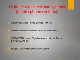 High-tier digital cellular systems
(mobile phone systems)
 Advanced Mobile Phone Service (AMPS)
 Global System for Mobile Communication (GSM)
 IS-136 TDMA based Digital Advanced Mobile Phone
Service (DAMPS)
 IS-95(CDMA-based cdmaOne System)
 