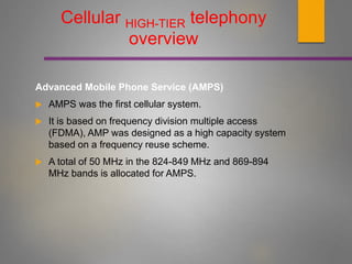 Cellular HIGH-TIER telephony
overview
Advanced Mobile Phone Service (AMPS)
 AMPS was the first cellular system.
 It is based on frequency division multiple access
(FDMA), AMP was designed as a high capacity system
based on a frequency reuse scheme.
 A total of 50 MHz in the 824-849 MHz and 869-894
MHz bands is allocated for AMPS.
 