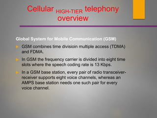 Global System for Mobile Communication (GSM)
 GSM combines time divisioin multiple access (TDMA)
and FDMA.
 In GSM the frequency carrier is divided into eight time
slots where the speech coding rate is 13 Kbps.
 In a GSM base station, every pair of radio transceiver-
receiver supports eight voice channels, whereas an
AMPS base station needs one such pair for every
voice channel.
Cellular HIGH-TIER telephony
overview
 