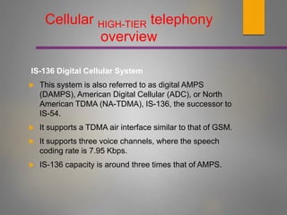 IS-136 Digital Cellular System
 This system is also referred to as digital AMPS
(DAMPS), American Digital Cellular (ADC), or North
American TDMA (NA-TDMA), IS-136, the successor to
IS-54.
 It supports a TDMA air interface similar to that of GSM.
 It supports three voice channels, where the speech
coding rate is 7.95 Kbps.
 IS-136 capacity is around three times that of AMPS.
Cellular HIGH-TIER telephony
overview
 