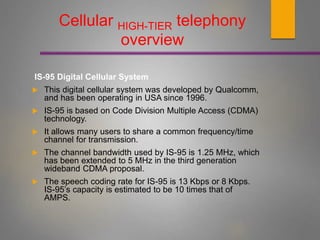 IS-95 Digital Cellular System
 This digital cellular system was developed by Qualcomm,
and has been operating in USA since 1996.
 IS-95 is based on Code Division Multiple Access (CDMA)
technology.
 It allows many users to share a common frequency/time
channel for transmission.
 The channel bandwidth used by IS-95 is 1.25 MHz, which
has been extended to 5 MHz in the third generation
wideband CDMA proposal.
 The speech coding rate for IS-95 is 13 Kbps or 8 Kbps.
IS-95’s capacity is estimated to be 10 times that of
AMPS.
Cellular HIGH-TIER telephony
overview
 