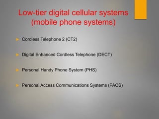 Low-tier digital cellular systems
(mobile phone systems)
 Cordless Telephone 2 (CT2)
 Digital Enhanced Cordless Telephone (DECT)
 Personal Handy Phone System (PHS)
 Personal Access Communications Systems (PACS)
 