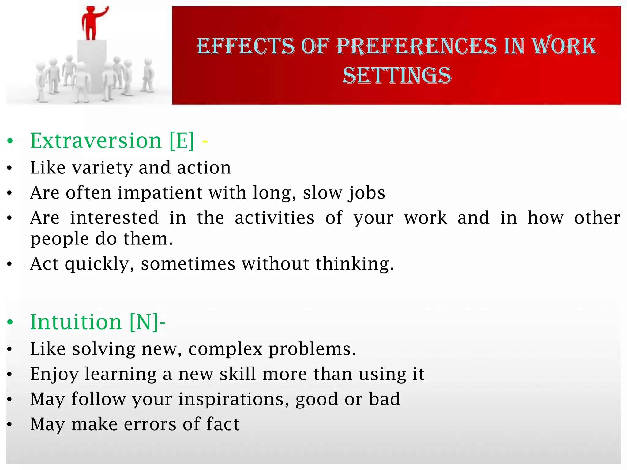 EFFECTS OF PREFERENCES IN WORK
                                 SETTINGS

• Extraversion [E] -
• Like variety and action
• Are often impatient with long, slow jobs
• Are interested in the activities of your work and in how other
  people do them.
• Act quickly, sometimes without thinking.


• Intuition [N]-
•   Like solving new, complex problems.
•   Enjoy learning a new skill more than using it
•   May follow your inspirations, good or bad
•   May make errors of fact
 