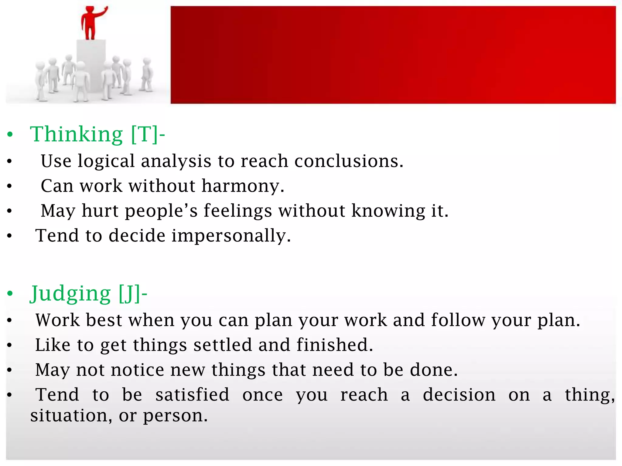 • Thinking [T]-
•   Use logical analysis to reach conclusions.
•   Can work without harmony.
•   May hurt people’s feelings without knowing it.
•   Tend to decide impersonally.


• Judging [J]-
•    Work best when you can plan your work and follow your plan.
•    Like to get things settled and finished.
•    May not notice new things that need to be done.
•    Tend to be satisfied once you reach a decision on a thing,
    situation, or person.
 