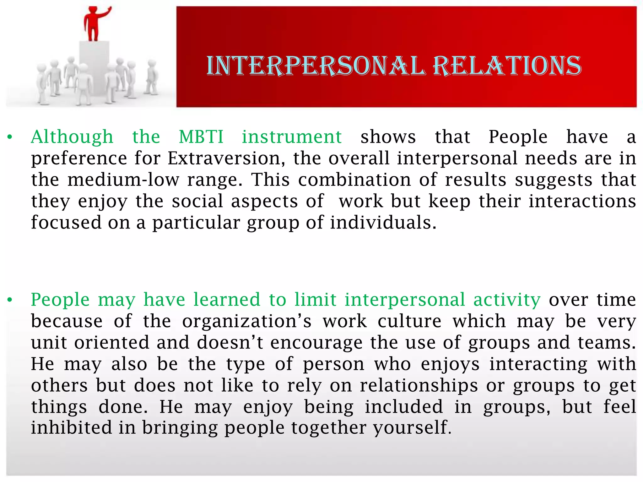 INTERPERSONAL RELATIONS

• Although the MBTI instrument shows that People have a
  preference for Extraversion, the overall interpersonal needs are in
  the medium-low range. This combination of results suggests that
  they enjoy the social aspects of work but keep their interactions
  focused on a particular group of individuals.



• People may have learned to limit interpersonal activity over time
  because of the organization’s work culture which may be very
  unit oriented and doesn’t encourage the use of groups and teams.
  He may also be the type of person who enjoys interacting with
  others but does not like to rely on relationships or groups to get
  things done. He may enjoy being included in groups, but feel
  inhibited in bringing people together yourself.
 