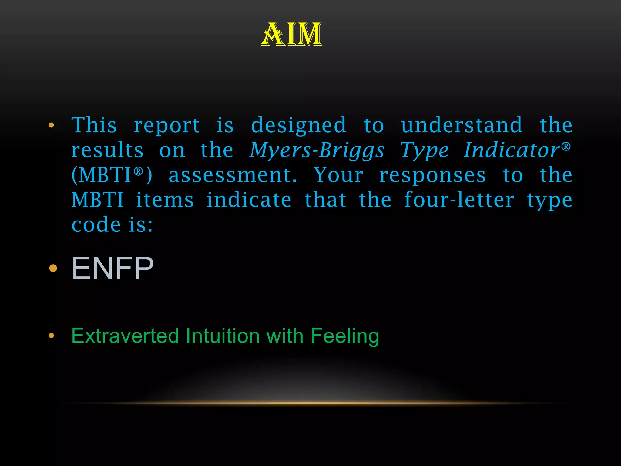 AIM

• This report is designed to understand the
  results on the Myers-Briggs Type Indicator®
  (MBTI®) assessment. Your responses to the
  MBTI items indicate that the four-letter type
  code is:

• ENFP

• Extraverted Intuition with Feeling
 